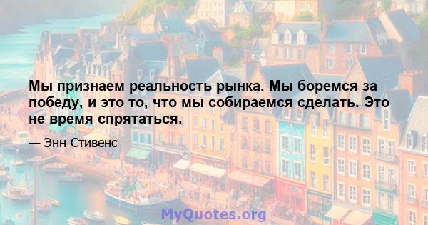 Мы признаем реальность рынка. Мы боремся за победу, и это то, что мы собираемся сделать. Это не время спрятаться.