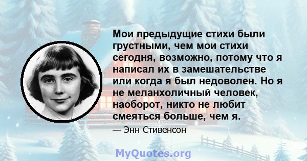 Мои предыдущие стихи были грустными, чем мои стихи сегодня, возможно, потому что я написал их в замешательстве или когда я был недоволен. Но я не меланхоличный человек, наоборот, никто не любит смеяться больше, чем я.