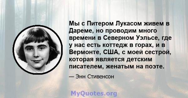 Мы с Питером Лукасом живем в Дареме, но проводим много времени в Северном Уэльсе, где у нас есть коттедж в горах, и в Вермонте, США, с моей сестрой, которая является детским писателем, женатым на поэте.