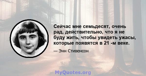 Сейчас мне семьдесят, очень рад, действительно, что я не буду жить, чтобы увидеть ужасы, которые появятся в 21 -м веке.