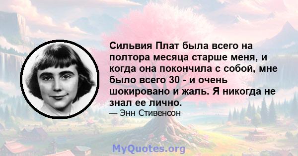 Сильвия Плат была всего на полтора месяца старше меня, и когда она покончила с собой, мне было всего 30 - и очень шокировано и жаль. Я никогда не знал ее лично.