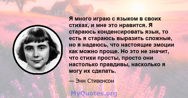 Я много играю с языком в своих стихах, и мне это нравится. Я стараюсь конденсировать язык, то есть я стараюсь выразить сложные, но я надеюсь, что настоящие эмоции как можно проще. Но это не значит, что стихи просты,