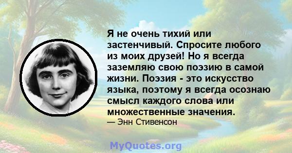 Я не очень тихий или застенчивый. Спросите любого из моих друзей! Но я всегда заземляю свою поэзию в самой жизни. Поэзия - это искусство языка, поэтому я всегда осознаю смысл каждого слова или множественные значения.