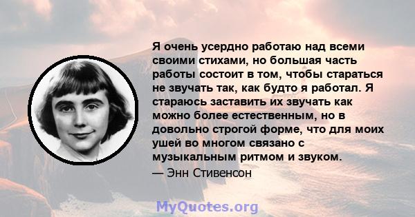 Я очень усердно работаю над всеми своими стихами, но большая часть работы состоит в том, чтобы стараться не звучать так, как будто я работал. Я стараюсь заставить их звучать как можно более естественным, но в довольно