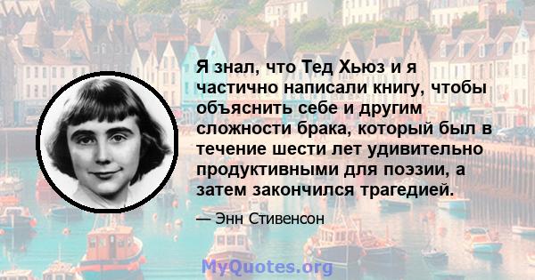 Я знал, что Тед Хьюз и я частично написали книгу, чтобы объяснить себе и другим сложности брака, который был в течение шести лет удивительно продуктивными для поэзии, а затем закончился трагедией.