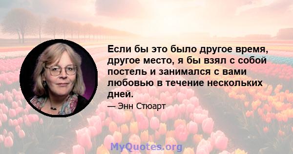 Если бы это было другое время, другое место, я бы взял с собой постель и занимался с вами любовью в течение нескольких дней.