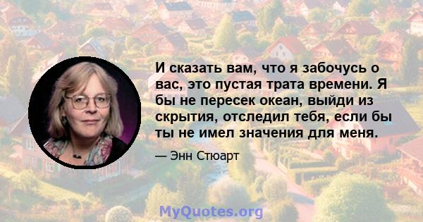 И сказать вам, что я забочусь о вас, это пустая трата времени. Я бы не пересек океан, выйди из скрытия, отследил тебя, если бы ты не имел значения для меня.