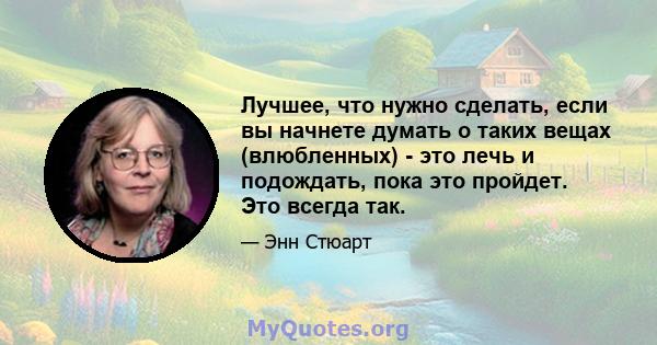 Лучшее, что нужно сделать, если вы начнете думать о таких вещах (влюбленных) - это лечь и подождать, пока это пройдет. Это всегда так.