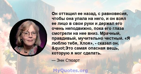 Он оттащил ее назад, с равновесия, чтобы она упала на него, и он взял ее лицо в свои руки и держал его очень неподвижно, пока его глаза смотрели на нее вниз. Мрачный, правдивый, мучительно честный. «Я люблю тебя, Хлоя», 