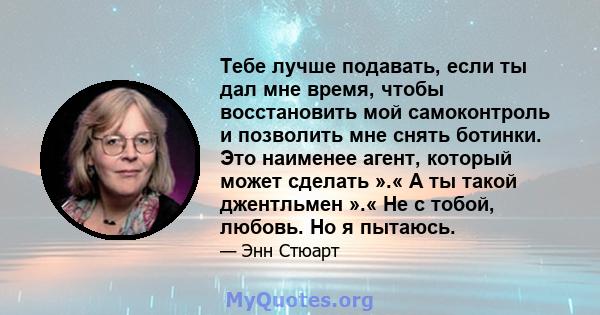 Тебе лучше подавать, если ты дал мне время, чтобы восстановить мой самоконтроль и позволить мне снять ботинки. Это наименее агент, который может сделать ».« А ты такой джентльмен ».« Не с тобой, любовь. Но я пытаюсь.