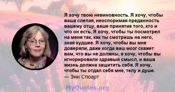 Я хочу твою невиновность. Я хочу, чтобы ваша слепая, неоспоримая преданность вашему отцу, ваше принятие того, кто и что он есть. Я хочу, чтобы ты посмотрел на меня так, как ты смотришь на него, зная худшее. Я хочу,