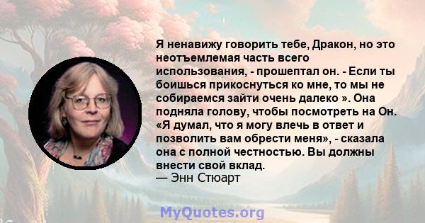 Я ненавижу говорить тебе, Дракон, но это неотъемлемая часть всего использования, - прошептал он. - Если ты боишься прикоснуться ко мне, то мы не собираемся зайти очень далеко ». Она подняла голову, чтобы посмотреть на