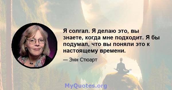 Я солгал. Я делаю это, вы знаете, когда мне подходит. Я бы подумал, что вы поняли это к настоящему времени.