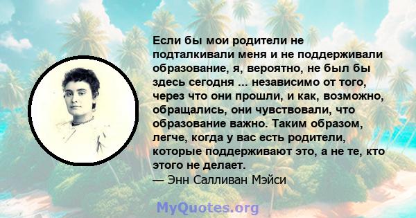 Если бы мои родители не подталкивали меня и не поддерживали образование, я, вероятно, не был бы здесь сегодня ... независимо от того, через что они прошли, и как, возможно, обращались, они чувствовали, что образование