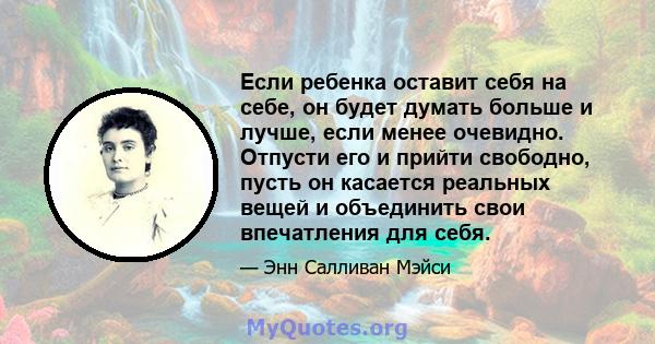 Если ребенка оставит себя на себе, он будет думать больше и лучше, если менее очевидно. Отпусти его и прийти свободно, пусть он касается реальных вещей и объединить свои впечатления для себя.