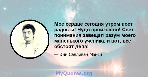 Мое сердце сегодня утром поет радости! Чудо произошло! Свет понимания завещал разум моего маленького ученика, и вот, все обстоят дела!