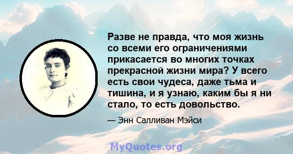 Разве не правда, что моя жизнь со всеми его ограничениями прикасается во многих точках прекрасной жизни мира? У всего есть свои чудеса, даже тьма и тишина, и я узнаю, каким бы я ни стало, то есть довольство.