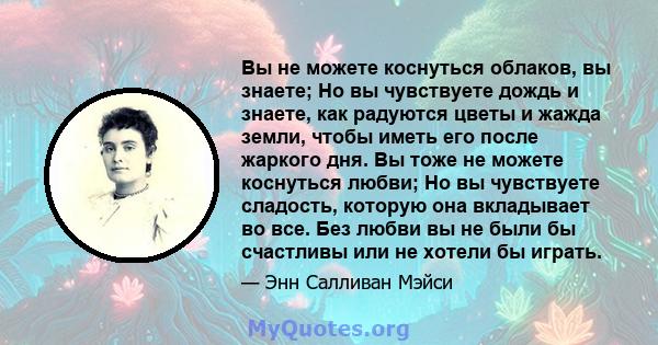 Вы не можете коснуться облаков, вы знаете; Но вы чувствуете дождь и знаете, как радуются цветы и жажда земли, чтобы иметь его после жаркого дня. Вы тоже не можете коснуться любви; Но вы чувствуете сладость, которую она