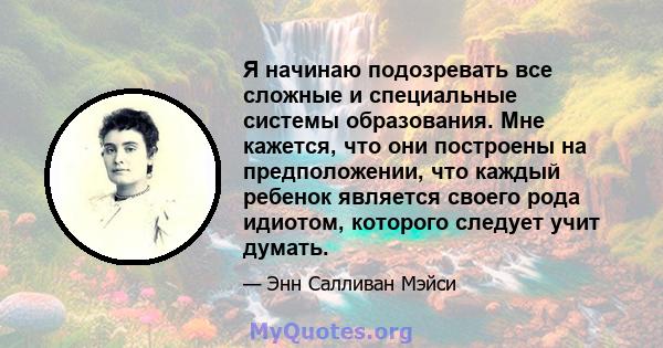 Я начинаю подозревать все сложные и специальные системы образования. Мне кажется, что они построены на предположении, что каждый ребенок является своего рода идиотом, которого следует учит думать.