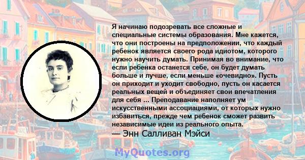 Я начинаю подозревать все сложные и специальные системы образования. Мне кажется, что они построены на предположении, что каждый ребенок является своего рода идиотом, которого нужно научить думать. Принимая во внимание, 