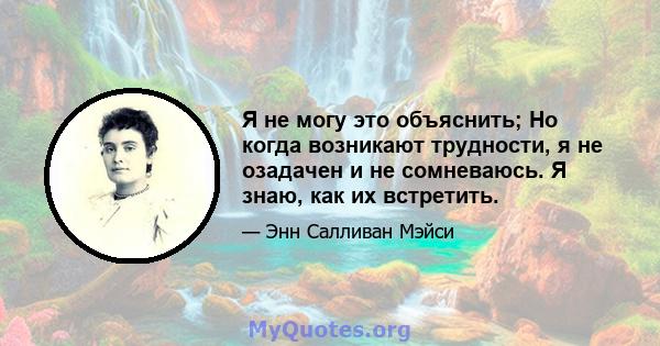 Я не могу это объяснить; Но когда возникают трудности, я не озадачен и не сомневаюсь. Я знаю, как их встретить.