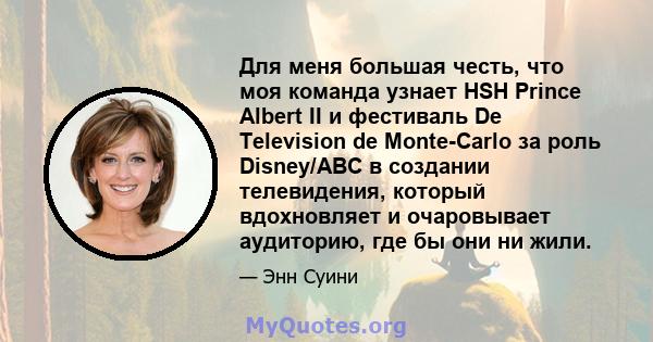 Для меня большая честь, что моя команда узнает HSH Prince Albert II и фестиваль De Television de Monte-Carlo за роль Disney/ABC в создании телевидения, который вдохновляет и очаровывает аудиторию, где бы они ни жили.