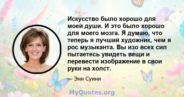 Искусство было хорошо для моей души. И это было хорошо для моего мозга. Я думаю, что теперь я лучший художник, чем я рос музыканта. Вы изо всех сил пытаетесь увидеть вещи и перевести изображение в свои руки на холст.