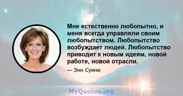 Мне естественно любопытно, и меня всегда управляли своим любопытством. Любопытство возбуждает людей. Любопытство приводит к новым идеям, новой работе, новой отрасли.