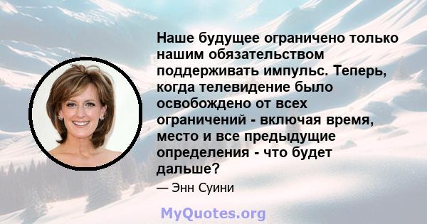 Наше будущее ограничено только нашим обязательством поддерживать импульс. Теперь, когда телевидение было освобождено от всех ограничений - включая время, место и все предыдущие определения - что будет дальше?