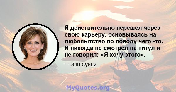 Я действительно перешел через свою карьеру, основываясь на любопытство по поводу чего -то. Я никогда не смотрел на титул и не говорил: «Я хочу этого».