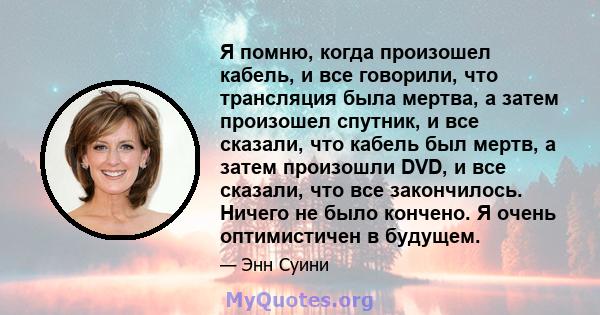 Я помню, когда произошел кабель, и все говорили, что трансляция была мертва, а затем произошел спутник, и все сказали, что кабель был мертв, а затем произошли DVD, и все сказали, что все закончилось. Ничего не было