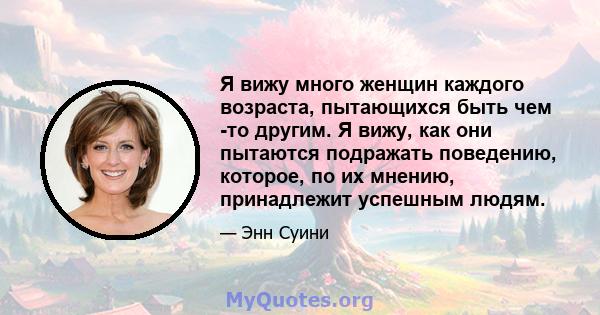 Я вижу много женщин каждого возраста, пытающихся быть чем -то другим. Я вижу, как они пытаются подражать поведению, которое, по их мнению, принадлежит успешным людям.