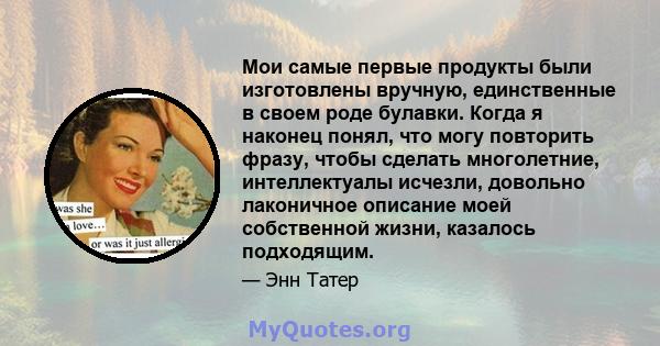 Мои самые первые продукты были изготовлены вручную, единственные в своем роде булавки. Когда я наконец понял, что могу повторить фразу, чтобы сделать многолетние, интеллектуалы исчезли, довольно лаконичное описание моей 