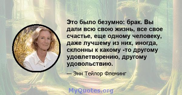 Это было безумно: брак. Вы дали всю свою жизнь, все свое счастье, еще одному человеку, даже лучшему из них, иногда, склонны к какому -то другому удовлетворению, другому удовольствию.