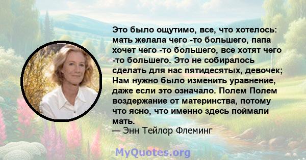 Это было ощутимо, все, что хотелось: мать желала чего -то большего, папа хочет чего -то большего, все хотят чего -то большего. Это не собиралось сделать для нас пятидесятых, девочек; Нам нужно было изменить уравнение,