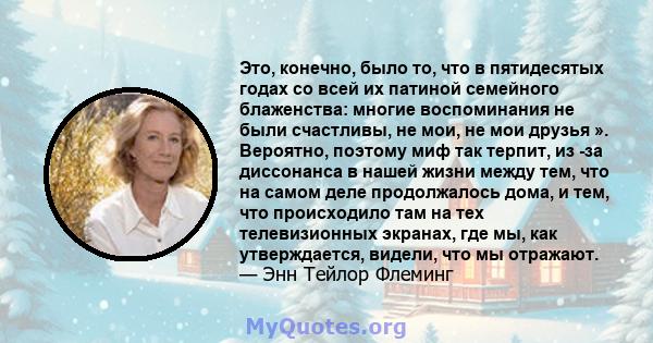 Это, конечно, было то, что в пятидесятых годах со всей их патиной семейного блаженства: многие воспоминания не были счастливы, не мои, не мои друзья ». Вероятно, поэтому миф так терпит, из -за диссонанса в нашей жизни