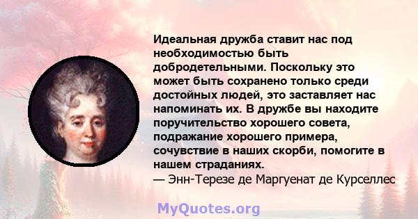 Идеальная дружба ставит нас под необходимостью быть добродетельными. Поскольку это может быть сохранено только среди достойных людей, это заставляет нас напоминать их. В дружбе вы находите поручительство хорошего