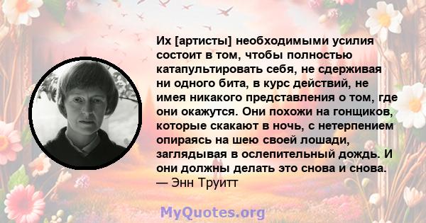 Их [артисты] необходимыми усилия состоит в том, чтобы полностью катапультировать себя, не сдерживая ни одного бита, в курс действий, не имея никакого представления о том, где они окажутся. Они похожи на гонщиков,