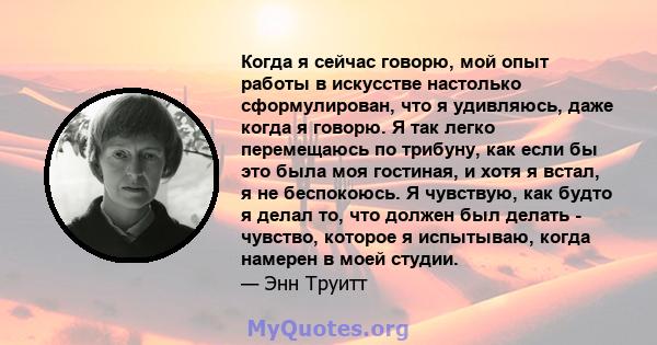 Когда я сейчас говорю, мой опыт работы в искусстве настолько сформулирован, что я удивляюсь, даже когда я говорю. Я так легко перемещаюсь по трибуну, как если бы это была моя гостиная, и хотя я встал, я не беспокоюсь. Я 