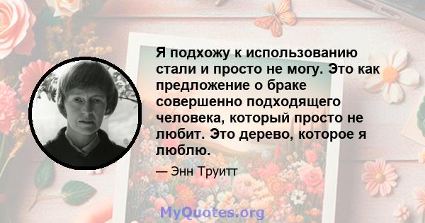 Я подхожу к использованию стали и просто не могу. Это как предложение о браке совершенно подходящего человека, который просто не любит. Это дерево, которое я люблю.