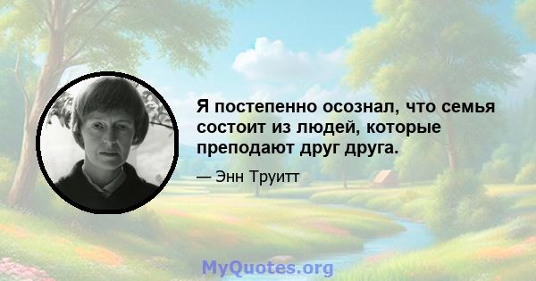 Я постепенно осознал, что семья состоит из людей, которые преподают друг друга.