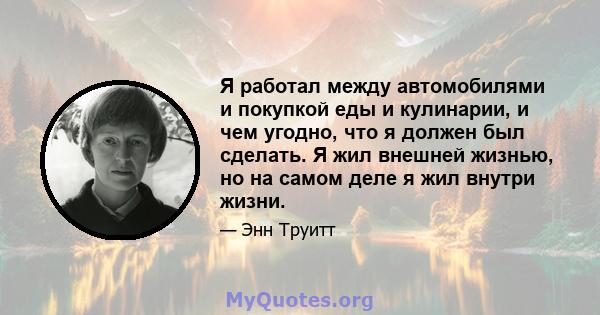 Я работал между автомобилями и покупкой еды и кулинарии, и чем угодно, что я должен был сделать. Я жил внешней жизнью, но на самом деле я жил внутри жизни.