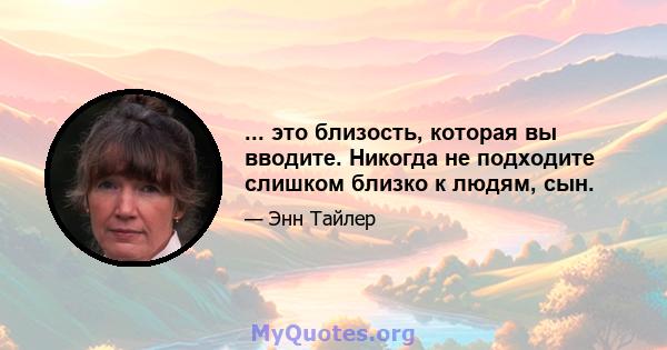 ... это близость, которая вы вводите. Никогда не подходите слишком близко к людям, сын.