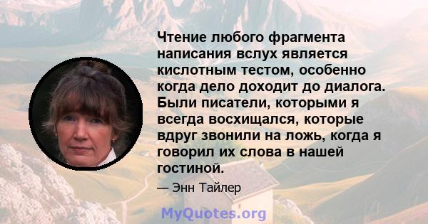 Чтение любого фрагмента написания вслух является кислотным тестом, особенно когда дело доходит до диалога. Были писатели, которыми я всегда восхищался, которые вдруг звонили на ложь, когда я говорил их слова в нашей