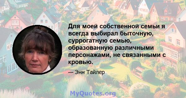 Для моей собственной семьи я всегда выбирал быточную, суррогатную семью, образованную различными персонажами, не связанными с кровью.