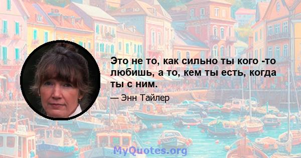 Это не то, как сильно ты кого -то любишь, а то, кем ты есть, когда ты с ним.