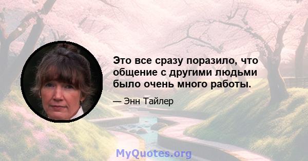 Это все сразу поразило, что общение с другими людьми было очень много работы.