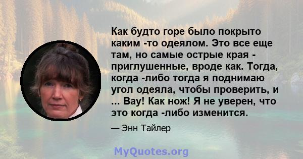 Как будто горе было покрыто каким -то одеялом. Это все еще там, но самые острые края - приглушенные, вроде как. Тогда, когда -либо тогда я поднимаю угол одеяла, чтобы проверить, и ... Вау! Как нож! Я не уверен, что это