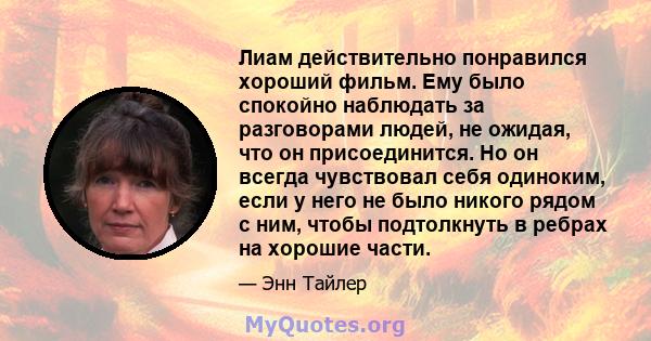 Лиам действительно понравился хороший фильм. Ему было спокойно наблюдать за разговорами людей, не ожидая, что он присоединится. Но он всегда чувствовал себя одиноким, если у него не было никого рядом с ним, чтобы