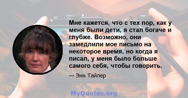 Мне кажется, что с тех пор, как у меня были дети, я стал богаче и глубже. Возможно, они замедлили мое письмо на некоторое время, но когда я писал, у меня было больше самого себя, чтобы говорить.